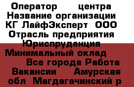 Оператор Call-центра › Название организации ­ КГ ЛайфЭксперт, ООО › Отрасль предприятия ­ Юриспруденция › Минимальный оклад ­ 40 000 - Все города Работа » Вакансии   . Амурская обл.,Магдагачинский р-н